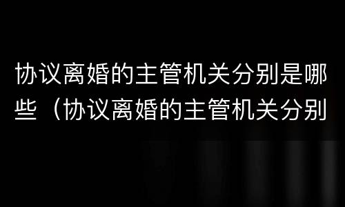 协议离婚的主管机关分别是哪些（协议离婚的主管机关分别是哪些单位）