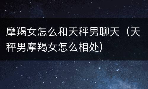 摩羯女怎么和天秤男聊天（天秤男摩羯女怎么相处）