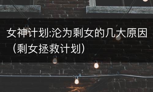 女神计划:沦为剩女的几大原因（剩女拯救计划）