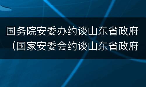 国务院安委办约谈山东省政府（国家安委会约谈山东省政府）