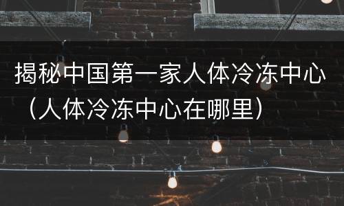 揭秘中国第一家人体冷冻中心（人体冷冻中心在哪里）