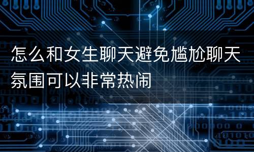 怎么和女生聊天避免尴尬聊天氛围可以非常热闹