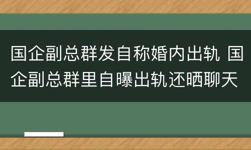 国企副总群发自称婚内出轨 国企副总群里自曝出轨还晒聊天记录?公司回应