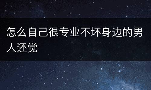 怎么自己很专业不坏身边的男人还觉