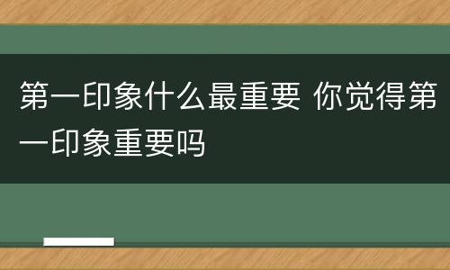 第一印象什么最重要 你觉得第一印象重要吗