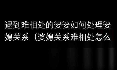 遇到难相处的婆婆如何处理婆媳关系（婆媳关系难相处怎么办）