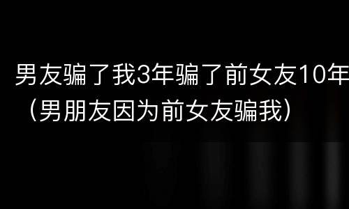 男友骗了我3年骗了前女友10年（男朋友因为前女友骗我）
