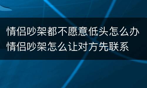 情侣吵架都不愿意低头怎么办情侣吵架怎么让对方先联系