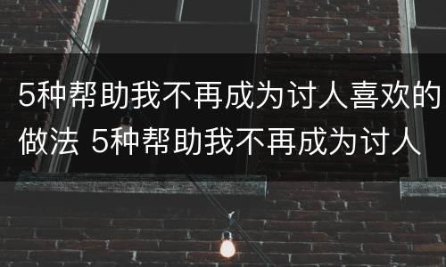 5种帮助我不再成为讨人喜欢的做法 5种帮助我不再成为讨人喜欢的做法是什么