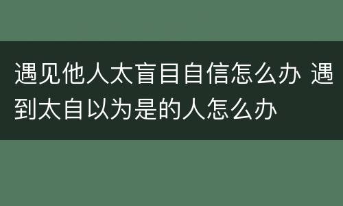 遇见他人太盲目自信怎么办 遇到太自以为是的人怎么办