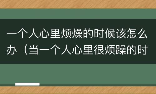 一个人心里烦燥的时候该怎么办（当一个人心里很烦躁的时候怎么办）