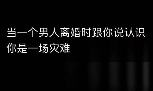 当一个男人离婚时跟你说认识你是一场灾难