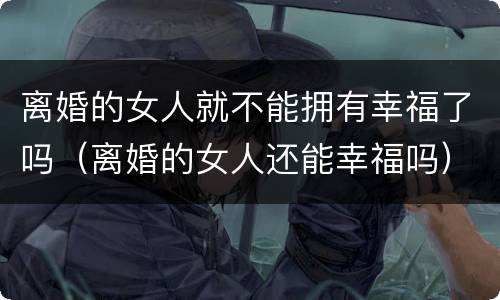 离婚的女人就不能拥有幸福了吗（离婚的女人还能幸福吗）