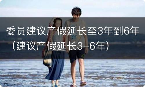 委员建议产假延长至3年到6年（建议产假延长3-6年）