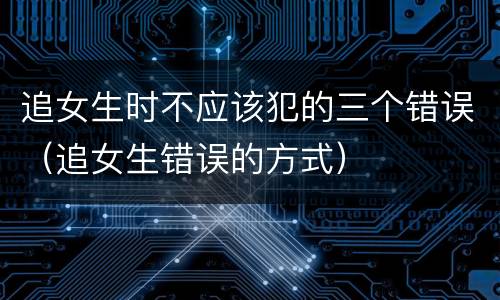 追女生时不应该犯的三个错误（追女生错误的方式）