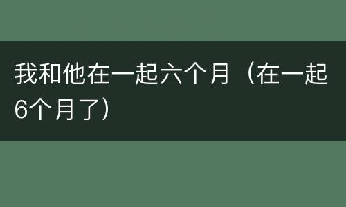 我和他在一起六个月（在一起6个月了）