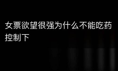 女票欲望很强为什么不能吃药控制下