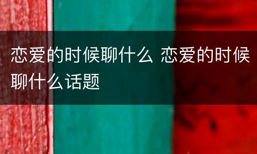 恋爱的时候聊什么 恋爱的时候聊什么话题