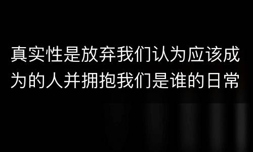 真实性是放弃我们认为应该成为的人并拥抱我们是谁的日常实践