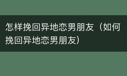 怎样挽回异地恋男朋友（如何挽回异地恋男朋友）