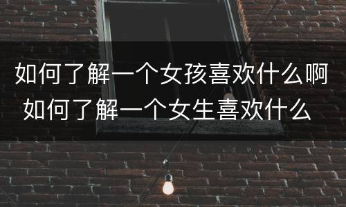 如何了解一个女孩喜欢什么啊 如何了解一个女生喜欢什么