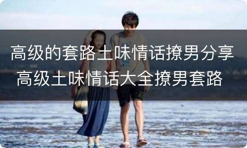 高级的套路土味情话撩男分享 高级土味情话大全撩男套路