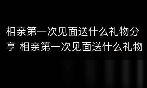 相亲第一次见面送什么礼物分享 相亲第一次见面送什么礼物分享给女朋友