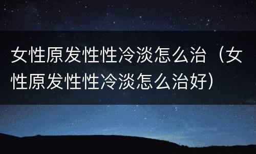 女性原发性性冷淡怎么治（女性原发性性冷淡怎么治好）