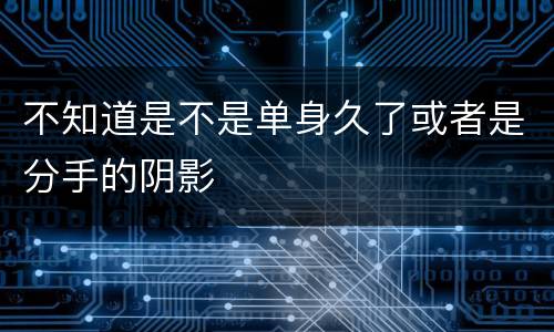 不知道是不是单身久了或者是分手的阴影