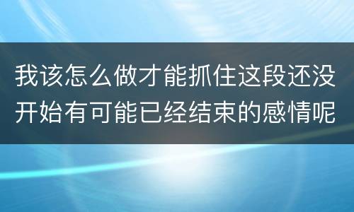 我该怎么做才能抓住这段还没开始有可能已经结束的感情呢