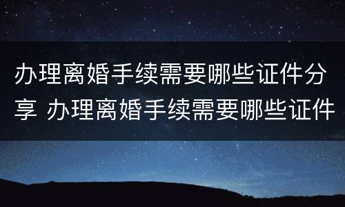 办理离婚手续需要哪些证件分享 办理离婚手续需要哪些证件分享给对方