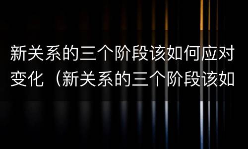 新关系的三个阶段该如何应对变化（新关系的三个阶段该如何应对变化呢）
