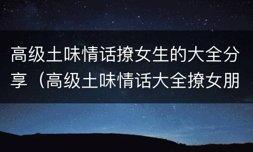 高级土味情话撩女生的大全分享（高级土味情话大全撩女朋友）