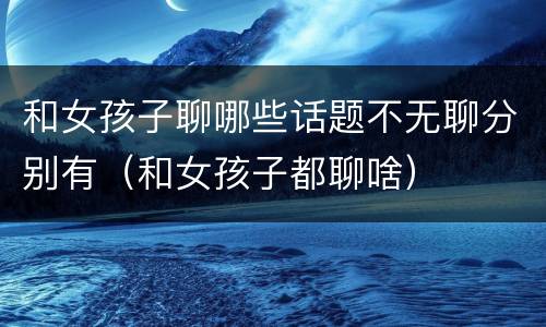 和女孩子聊哪些话题不无聊分别有（和女孩子都聊啥）