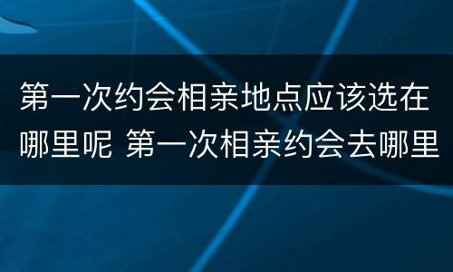 第一次约会相亲地点应该选在哪里呢 第一次相亲约会去哪里比较好