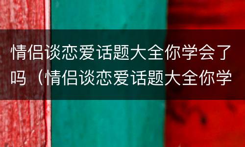情侣谈恋爱话题大全你学会了吗（情侣谈恋爱话题大全你学会了吗）