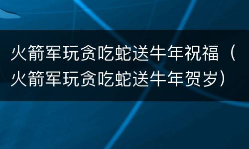 火箭军玩贪吃蛇送牛年祝福（火箭军玩贪吃蛇送牛年贺岁）