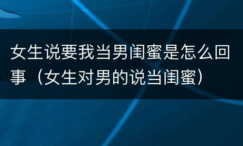 女生说要我当男闺蜜是怎么回事（女生对男的说当闺蜜）