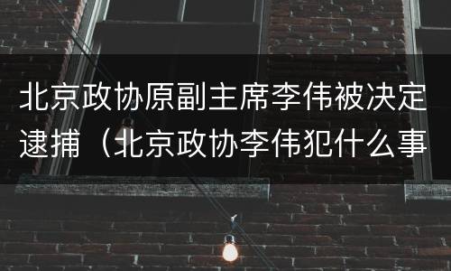 北京政协原副主席李伟被决定逮捕（北京政协李伟犯什么事了）