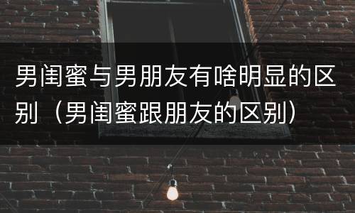 男闺蜜与男朋友有啥明显的区别（男闺蜜跟朋友的区别）