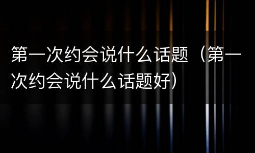 第一次约会说什么话题（第一次约会说什么话题好）