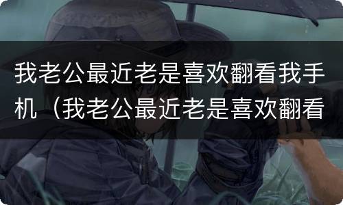 我老公最近老是喜欢翻看我手机（我老公最近老是喜欢翻看我手机怎么回事）