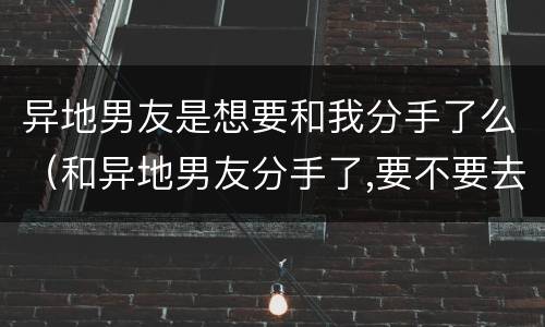 异地男友是想要和我分手了么（和异地男友分手了,要不要去找他）
