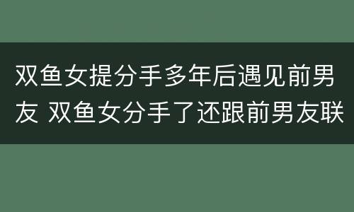 双鱼女提分手多年后遇见前男友 双鱼女分手了还跟前男友联系
