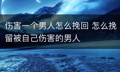 伤害一个男人怎么挽回 怎么挽留被自己伤害的男人