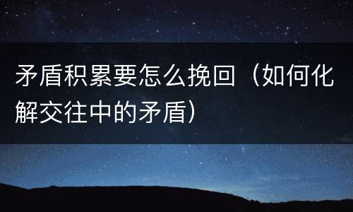 矛盾积累要怎么挽回（如何化解交往中的矛盾）