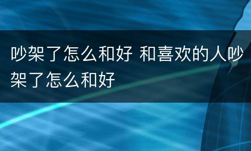 吵架了怎么和好 和喜欢的人吵架了怎么和好