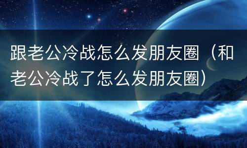 跟老公冷战怎么发朋友圈（和老公冷战了怎么发朋友圈）