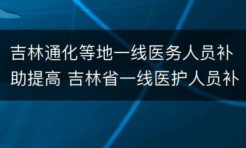 吉林通化等地一线医务人员补助提高 吉林省一线医护人员补助