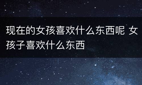 现在的女孩喜欢什么东西呢 女孩子喜欢什么东西
